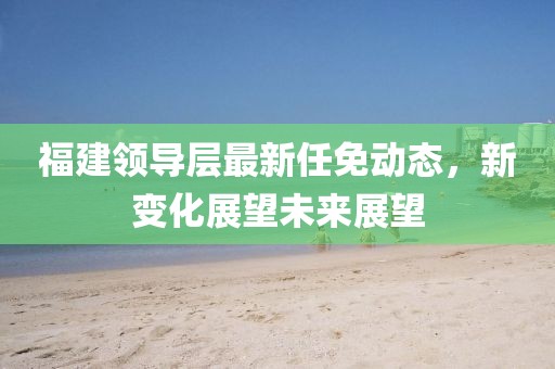 福建領(lǐng)導(dǎo)層最新任免動態(tài)，新變化展望未來展望
