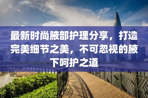 最新時(shí)尚腋部護(hù)理分享，打造完美細(xì)節(jié)之美，不可忽視的腋下呵護(hù)之道