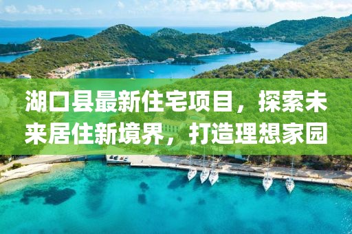 湖口縣最新住宅項(xiàng)目，探索未來居住新境界，打造理想家園