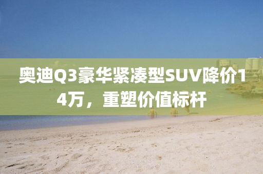 奧迪Q3豪華緊湊型SUV降價(jià)14萬，重塑價(jià)值標(biāo)桿