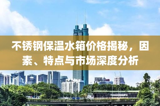 不銹鋼保溫水箱價格揭秘，因素、特點與市場深度分析