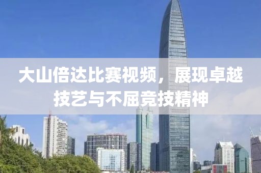 大山倍達(dá)比賽視頻，展現(xiàn)卓越技藝與不屈競(jìng)技精神