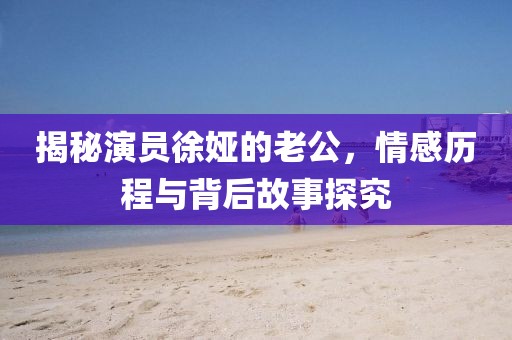 揭秘演員徐婭的老公，情感歷程與背后故事探究
