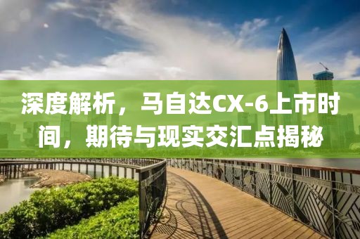 深度解析，馬自達(dá)CX-6上市時(shí)間，期待與現(xiàn)實(shí)交匯點(diǎn)揭秘