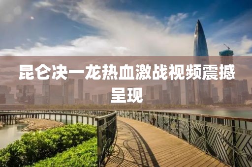 昆侖決一龍熱血激戰(zhàn)視頻震撼呈現(xiàn)