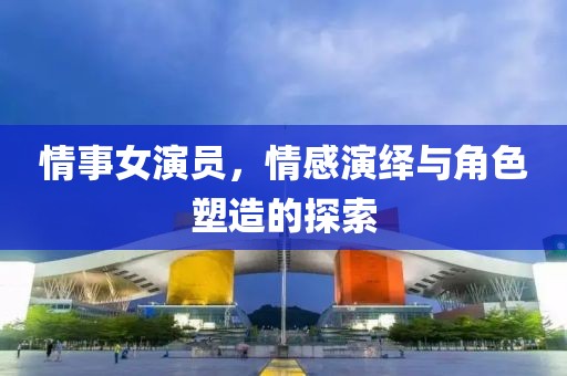 情事女演員，情感演繹與角色塑造的探索