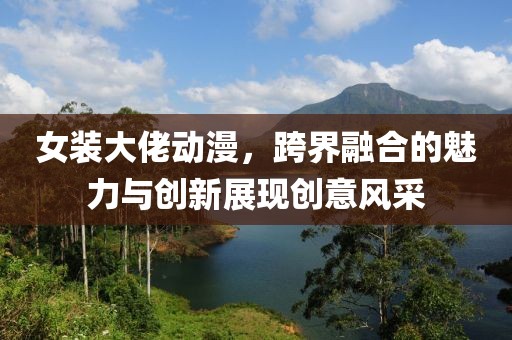 女裝大佬動漫，跨界融合的魅力與創(chuàng)新展現(xiàn)創(chuàng)意風(fēng)采