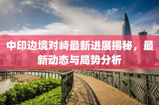 中印邊境對(duì)峙最新進(jìn)展揭秘，最新動(dòng)態(tài)與局勢(shì)分析