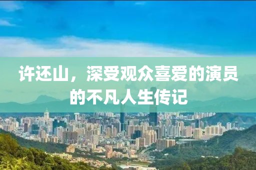 許還山，深受觀眾喜愛的演員的不凡人生傳記