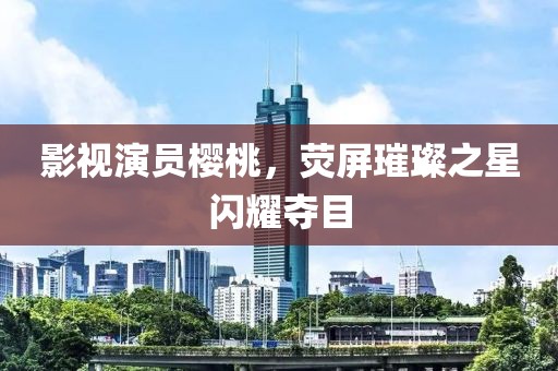 影視演員櫻桃，熒屏璀璨之星閃耀奪目