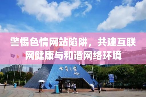 警惕色情網(wǎng)站陷阱，共建互聯(lián)網(wǎng)健康與和諧網(wǎng)絡(luò)環(huán)境