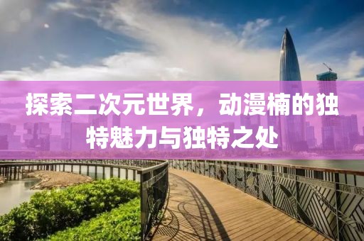探索二次元世界，動漫楠的獨特魅力與獨特之處