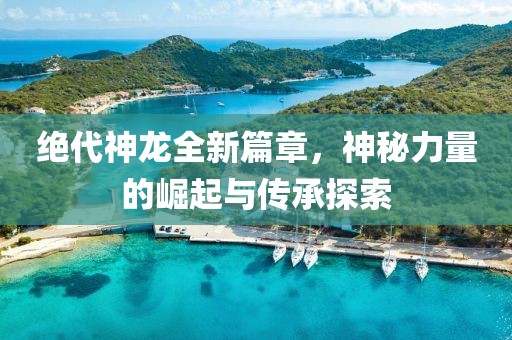 絕代神龍全新篇章，神秘力量的崛起與傳承探索