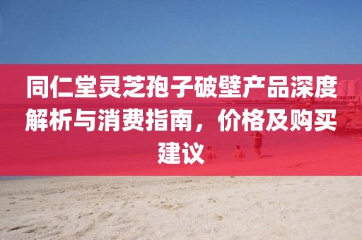 同仁堂靈芝孢子破壁產(chǎn)品深度解析與消費(fèi)指南，價(jià)格及購買建議