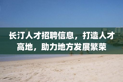 長(zhǎng)汀人才招聘信息，打造人才高地，助力地方發(fā)展繁榮
