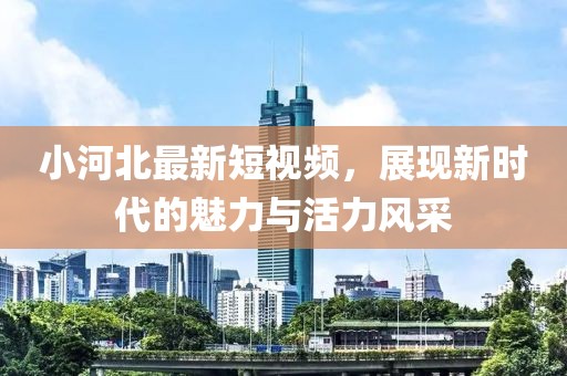 小河北最新短視頻，展現(xiàn)新時代的魅力與活力風(fēng)采