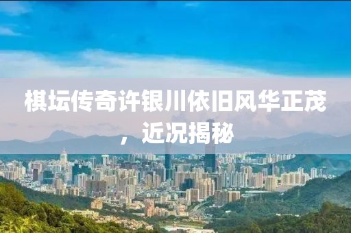 棋壇傳奇許銀川依舊風(fēng)華正茂，近況揭秘