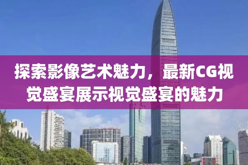 探索影像藝術(shù)魅力，最新CG視覺盛宴展示視覺盛宴的魅力