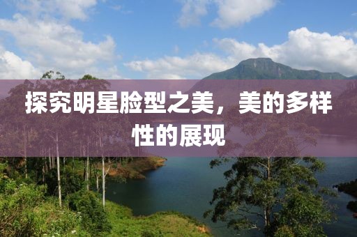 探究明星臉型之美，美的多樣性的展現(xiàn)