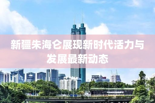 新疆朱海侖展現(xiàn)新時代活力與發(fā)展最新動態(tài)