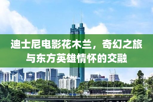 迪士尼電影花木蘭，奇幻之旅與東方英雄情懷的交融