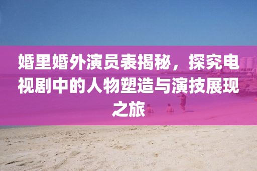 婚里婚外演員表揭秘，探究電視劇中的人物塑造與演技展現(xiàn)之旅