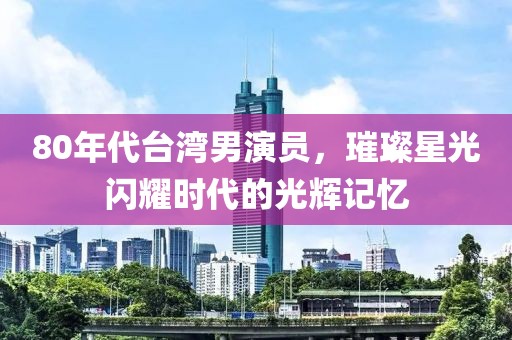 80年代臺灣男演員，璀璨星光閃耀時代的光輝記憶