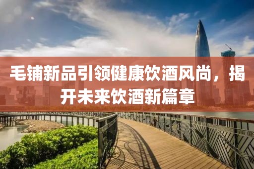 毛鋪新品引領(lǐng)健康飲酒風(fēng)尚，揭開未來飲酒新篇章