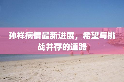 孫祥病情最新進展，希望與挑戰(zhàn)并存的道路