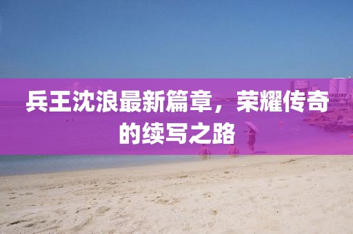 兵王沈浪最新篇章，榮耀傳奇的續(xù)寫之路