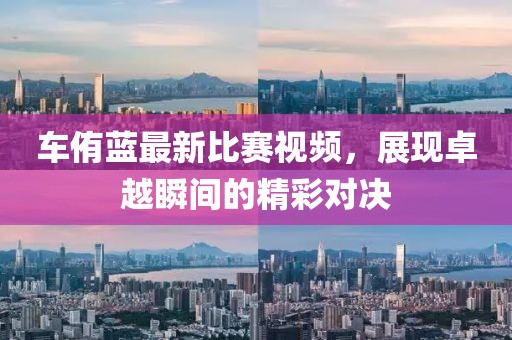 車侑藍(lán)最新比賽視頻，展現(xiàn)卓越瞬間的精彩對(duì)決