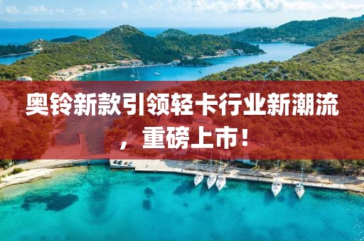 奧鈴新款引領(lǐng)輕卡行業(yè)新潮流，重磅上市！