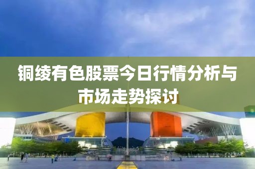 銅綾有色股票今日行情分析與市場(chǎng)走勢(shì)探討