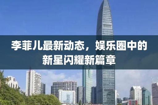 李菲兒最新動(dòng)態(tài)，娛樂(lè)圈中的新星閃耀新篇章