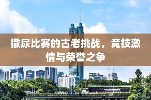 撒尿比賽的古老挑戰(zhàn)，競技激情與榮譽之爭