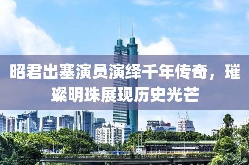 昭君出塞演員演繹千年傳奇，璀璨明珠展現(xiàn)歷史光芒