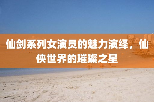 仙劍系列女演員的魅力演繹，仙俠世界的璀璨之星