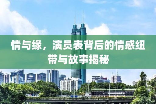 情與緣，演員表背后的情感紐帶與故事揭秘