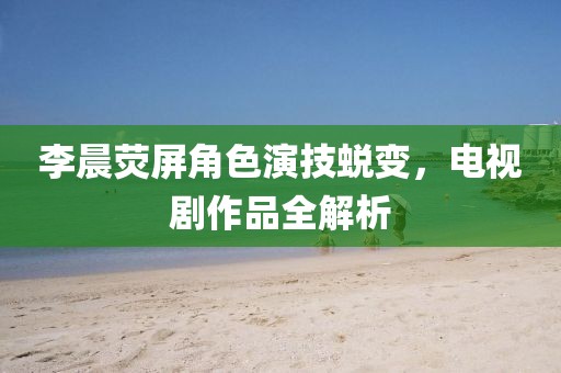 李晨熒屏角色演技蛻變，電視劇作品全解析