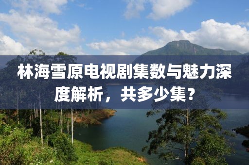 林海雪原電視劇集數(shù)與魅力深度解析，共多少集？