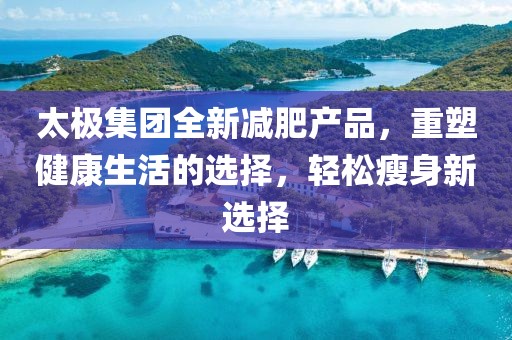 太極集團(tuán)全新減肥產(chǎn)品，重塑健康生活的選擇，輕松瘦身新選擇