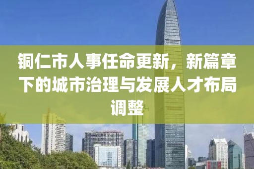 銅仁市人事任命更新，新篇章下的城市治理與發(fā)展人才布局調整