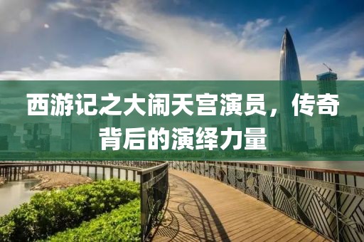 西游記之大鬧天宮演員，傳奇背后的演繹力量