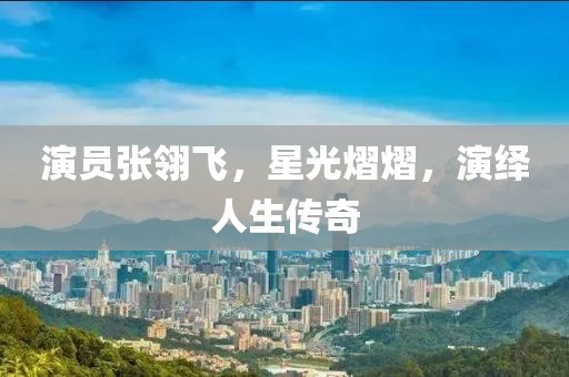 演員張翎飛，星光熠熠，演繹人生傳奇