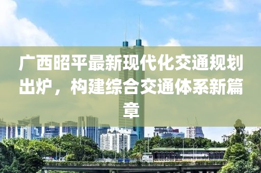 廣西昭平最新現(xiàn)代化交通規(guī)劃出爐，構(gòu)建綜合交通體系新篇章