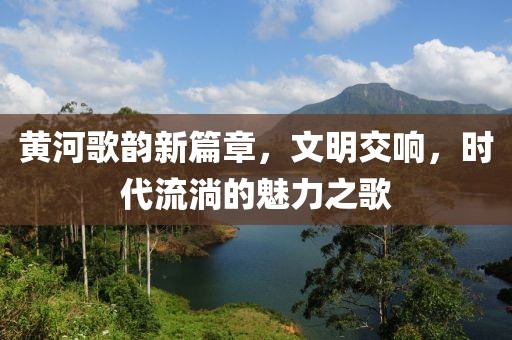 黃河歌韻新篇章，文明交響，時(shí)代流淌的魅力之歌