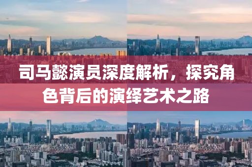 司馬懿演員深度解析，探究角色背后的演繹藝術(shù)之路
