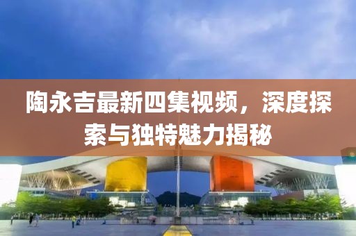 陶永吉最新四集視頻，深度探索與獨(dú)特魅力揭秘