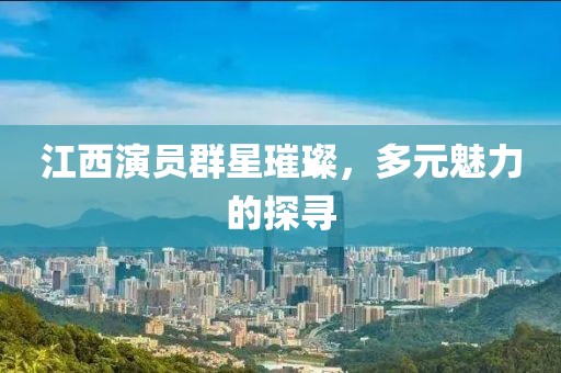 江西演員群星璀璨，多元魅力的探尋