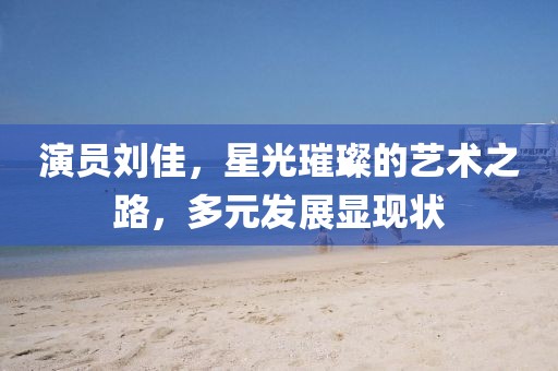 演員劉佳，星光璀璨的藝術(shù)之路，多元發(fā)展顯現(xiàn)狀